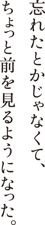 忘れたとかじゃなくて、ちょっと前を見るようになった。