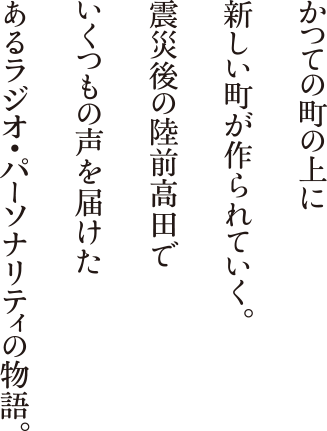 かつての町の上に新しい町が作られていく。震災後の陸前高田でいくつもの声を届けたあるラジオ・パーソナリティの物語。