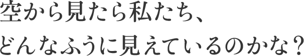 空から見たら私たち、 どんなふうに見えているのかな？