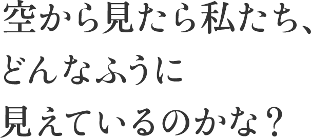 空から見たら私たち、 どんなふうに見えているのかな？